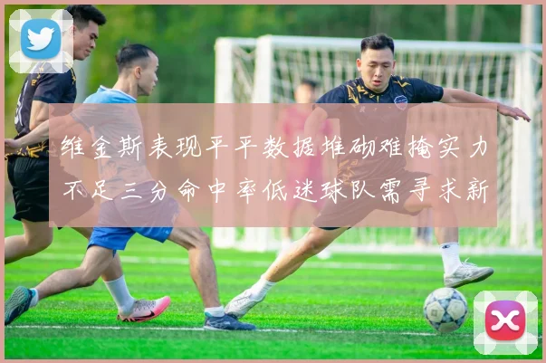 维金斯表现平平数据堆砌难掩实力不足三分命中率低迷球队需寻求新突破