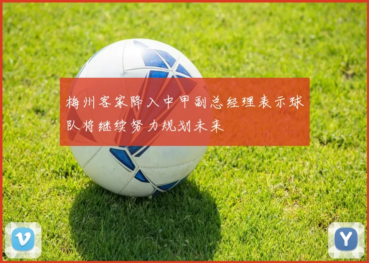 梅州客家降入中甲副总经理表示球队将继续努力规划未来