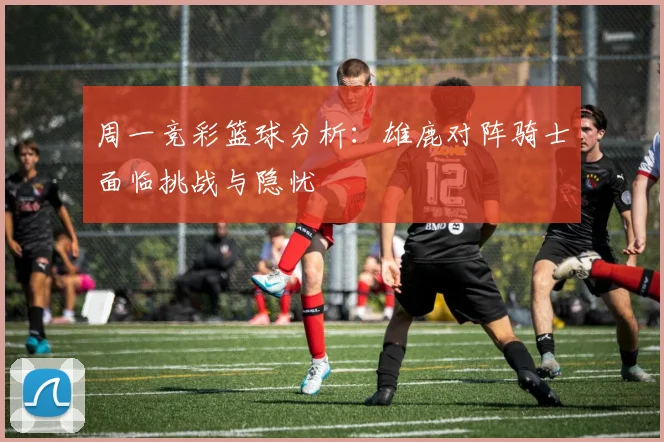 周一竞彩篮球分析：雄鹿对阵骑士面临挑战与隐忧