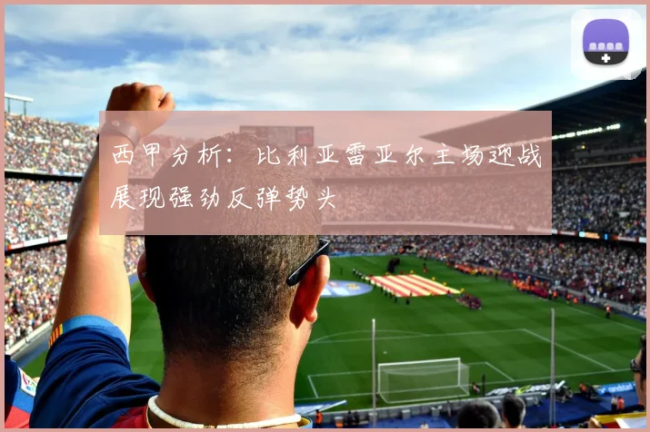 西甲分析：比利亚雷亚尔主场迎战展现强劲反弹势头