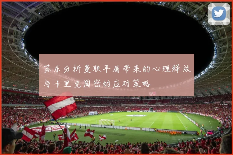 苏东分析曼联平局带来的心理释放与卡里克周密的应对策略