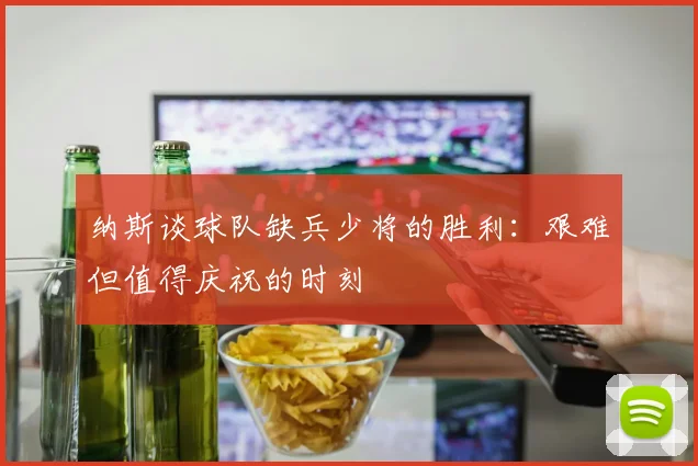 纳斯谈球队缺兵少将的胜利：艰难但值得庆祝的时刻