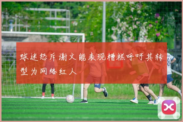 球迷怒斥谢文能表现糟糕呼吁其转型为网络红人