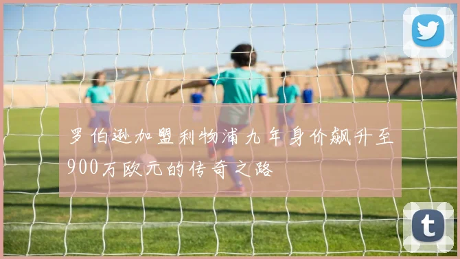 罗伯逊加盟利物浦九年身价飙升至900万欧元的传奇之路