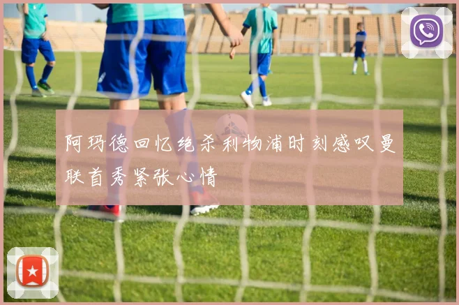 阿玛德回忆绝杀利物浦时刻感叹曼联首秀紧张心情