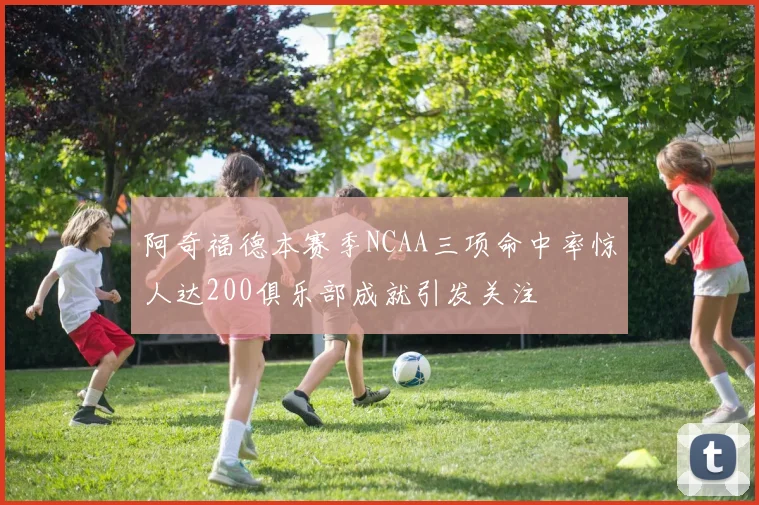 阿奇福德本赛季NCAA三项命中率惊人达200俱乐部成就引发关注