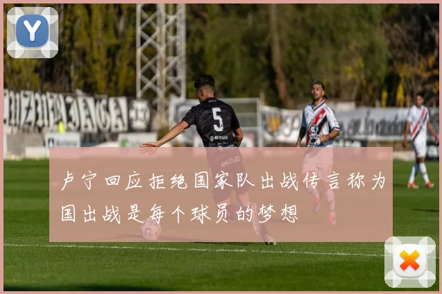 卢宁回应拒绝国家队出战传言称为国出战是每个球员的梦想