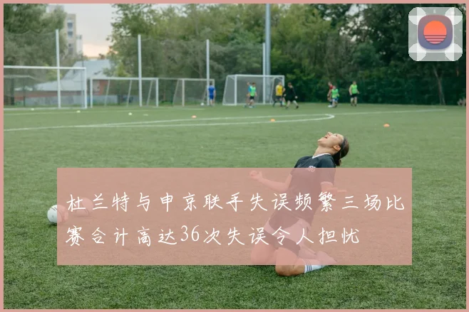 杜兰特与申京联手失误频繁三场比赛合计高达36次失误令人担忧
