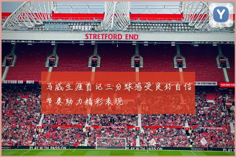 马威生涯首记三分球感受良好自信节奏助力精彩表现