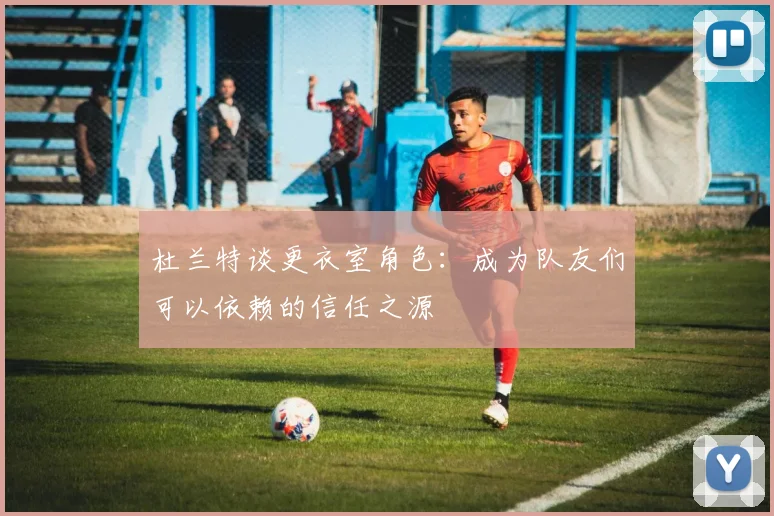 杜兰特谈更衣室角色：成为队友们可以依赖的信任之源