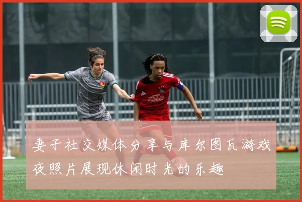 妻子社交媒体分享与库尔图瓦游戏夜照片展现休闲时光的乐趣