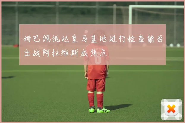姆巴佩抵达皇马基地进行检查能否出战阿拉维斯成焦点