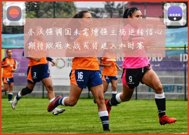 齐沃强调国米需增强主场逆转信心期待欧冠决战或将进入加时赛