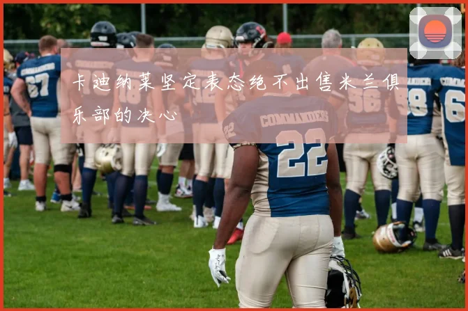 卡迪纳莱坚定表态绝不出售米兰俱乐部的决心