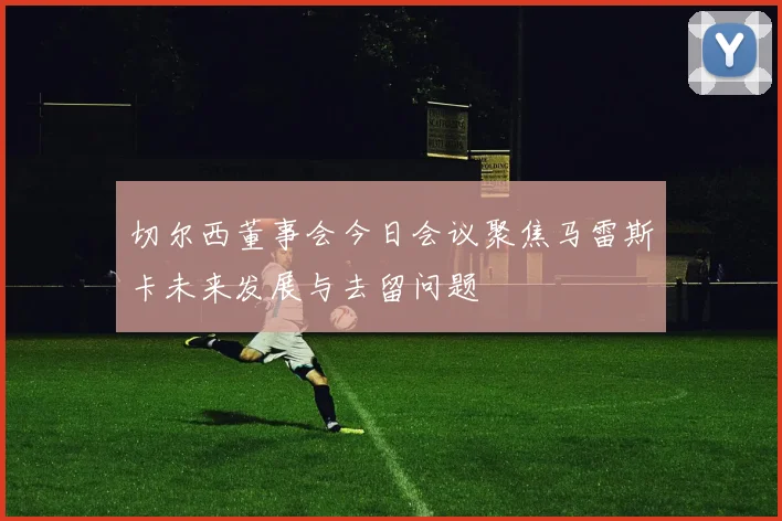 切尔西董事会今日会议聚焦马雷斯卡未来发展与去留问题