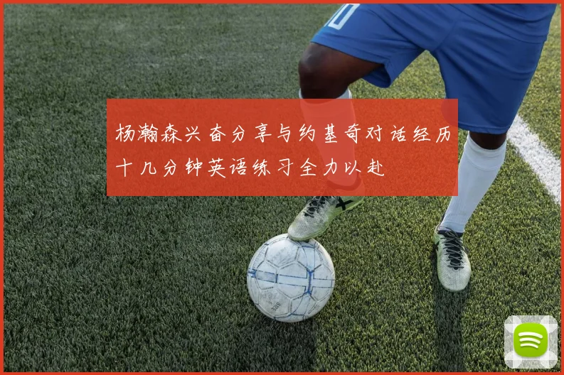 杨瀚森兴奋分享与约基奇对话经历十几分钟英语练习全力以赴