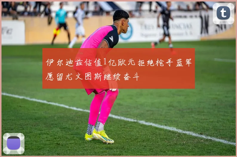 伊尔迪兹估值1亿欧元拒绝枪手蓝军愿留尤文图斯继续奋斗