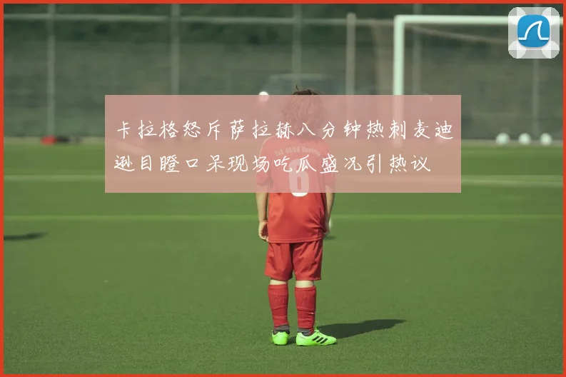 卡拉格怒斥萨拉赫八分钟热刺麦迪逊目瞪口呆现场吃瓜盛况引热议