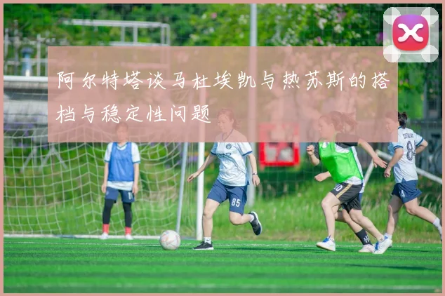 阿尔特塔谈马杜埃凯与热苏斯的搭档与稳定性问题