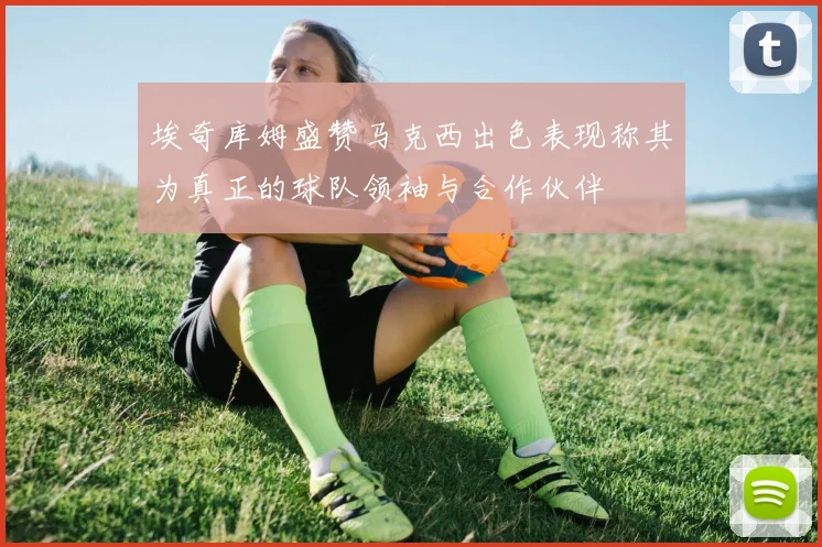 埃奇库姆盛赞马克西出色表现称其为真正的球队领袖与合作伙伴