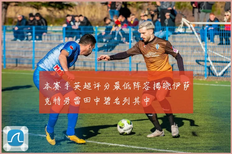 本赛季英超评分最低阵容揭晓伊萨克特劳雷田中碧名列其中