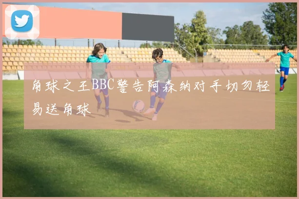 角球之王BBC警告阿森纳对手切勿轻易送角球
