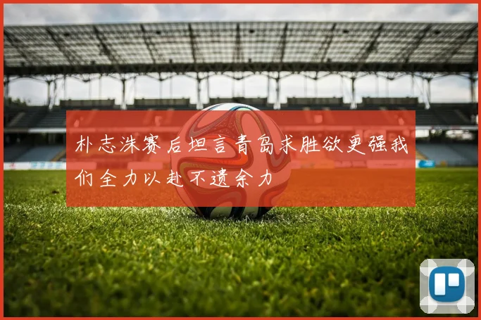 朴志洙赛后坦言青岛求胜欲更强我们全力以赴不遗余力