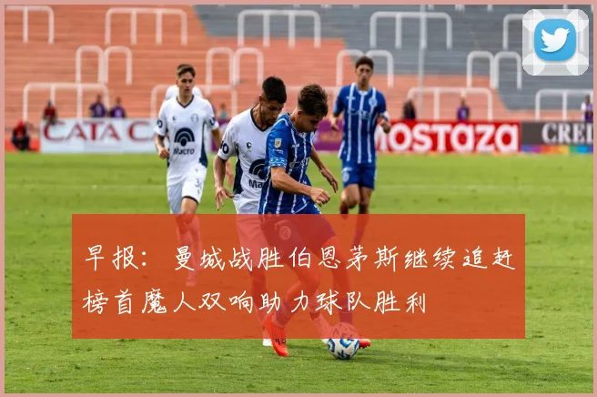 早报：曼城战胜伯恩茅斯继续追赶榜首魔人双响助力球队胜利