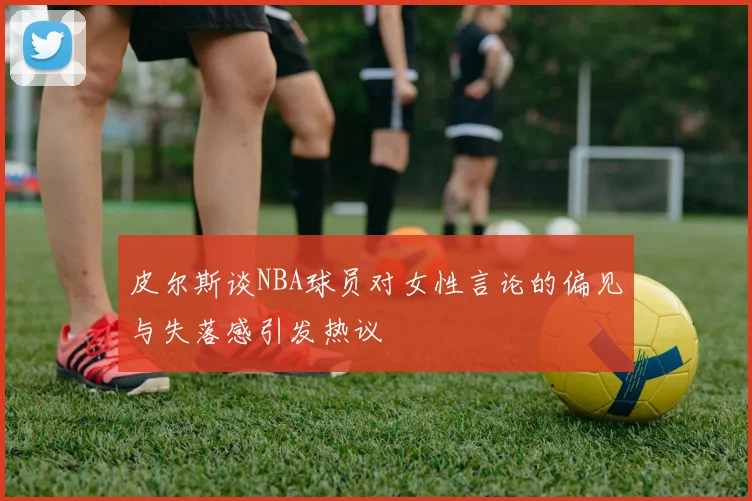 皮尔斯谈NBA球员对女性言论的偏见与失落感引发热议