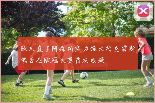 欧文直言阿森纳实力强大约克雷斯能否在欧冠决赛首发成疑