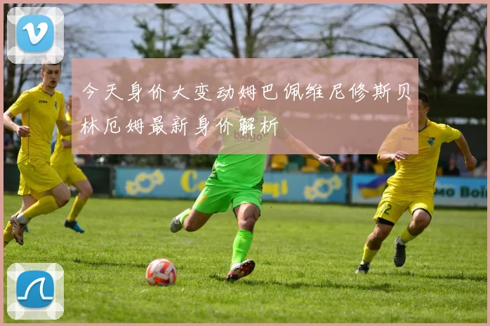 今天身价大变动姆巴佩维尼修斯贝林厄姆最新身价解析