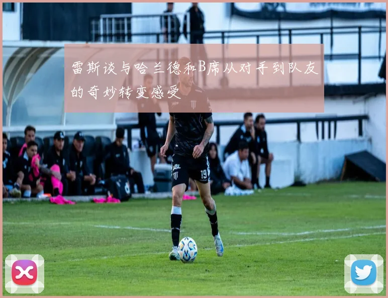 雷斯谈与哈兰德和B席从对手到队友的奇妙转变感受