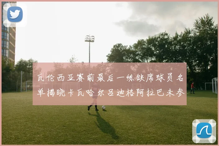 瓦伦西亚赛前最后一练缺席球员名单揭晓卡瓦哈尔吕迪格阿拉巴未参与训练