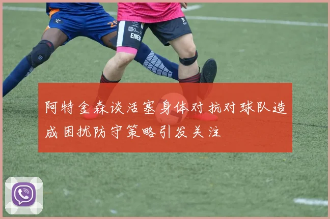 阿特金森谈活塞身体对抗对球队造成困扰防守策略引发关注