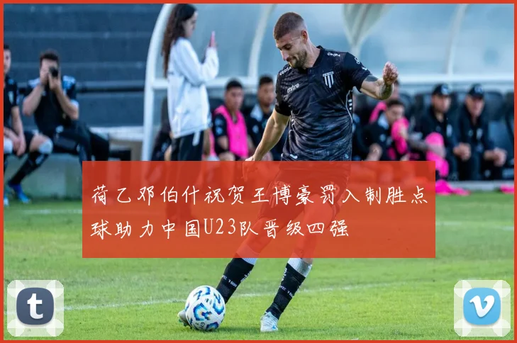 荷乙邓伯什祝贺王博豪罚入制胜点球助力中国U23队晋级四强