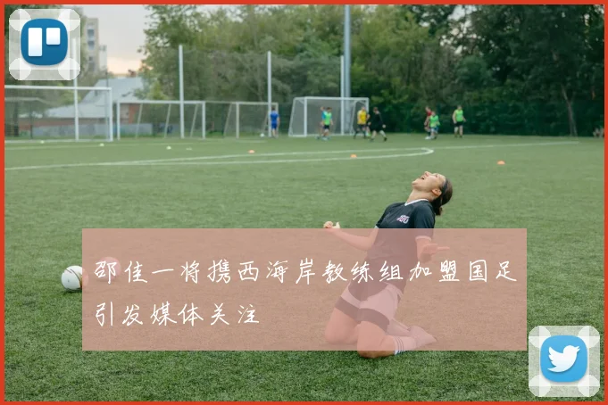 邵佳一将携西海岸教练组加盟国足引发媒体关注