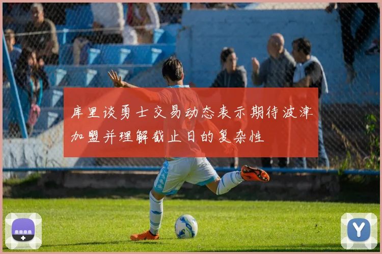 库里谈勇士交易动态表示期待波津加盟并理解截止日的复杂性