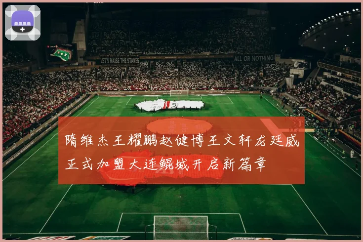 隋维杰王耀鹏赵健博王文轩龙廷威正式加盟大连鲲城开启新篇章