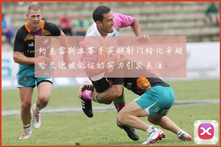 约克雷斯本赛季英超射门转化率超哈兰德被低估的实力引发关注