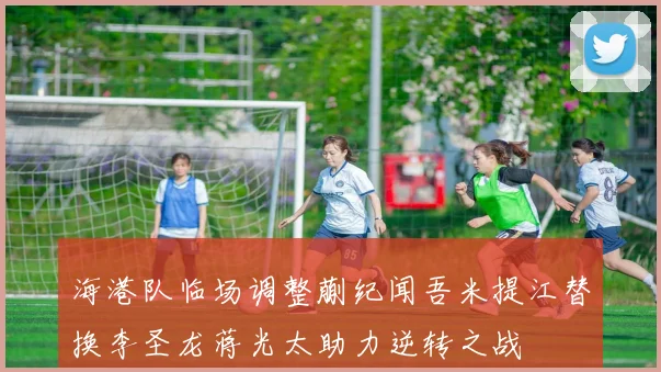 海港队临场调整蒯纪闻吾米提江替换李圣龙蒋光太助力逆转之战
