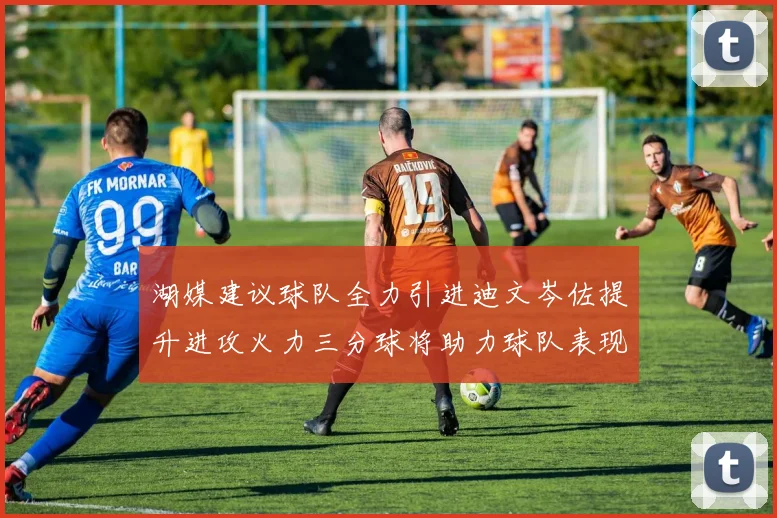 湖媒建议球队全力引进迪文岑佐提升进攻火力三分球将助力球队表现